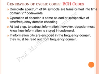 GENERATION OF CYCLIC CODES: BCH CODES
 Complete spectrum of 64 symbols are transformed into time
domain 245 codewords.
 Operation of decoder is same as earlier irrespective of
time/frequency domain encoding.
 At last step, to extract information, however, decoder must
know how information is stored in codeword.
 If information bits are encoded in the frequency domain,
they must be read out from frequency domain.
 