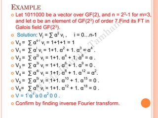 EXAMPLE
 Let 1011000 be a vector over GF(2), and n = 23-1 for m=3,
and let α be an element of GF(23) of order 7.Find its FT in
Galois field GF(23).
 Solution: Vj = ∑ α
ij
vi , i = 0…n-1
 V0 = ∑ αo i
vi = 1+1+1 = 1
 V1 = ∑ αi
vi = 1+1. α2
+ 1. α3
= α4
.
 V2 = ∑ α
2i
vi = 1+1. α
4
+ 1. α
6
= α .
 V3 = ∑ α3i
vi = 1+1. α6
+ 1. α9
= 0 .
 V4 = ∑ α4i
vi = 1+1. α8
+ 1. α12
= α2
.
 V5 = ∑ α
5i
vi = 1+1. α
10
+ 1. α
15
= 0 .
 V6= ∑ α6i
vi = 1+1. α12
+ 1. α18
= 0 .
 V = 1 α4
α 0 α2
0 0 .
 Confirm by finding inverse Fourier transform.
 