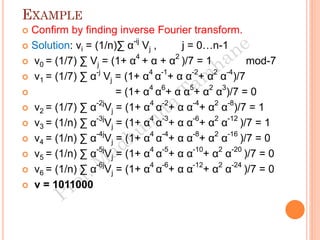 EXAMPLE
 Confirm by finding inverse Fourier transform.
 Solution: vi = (1/n)∑ α-ij
Vj , j = 0…n-1
 v0 = (1/7) ∑ Vj = (1+ α4
+ α + α2
)/7 = 1 mod-7
 v1 = (1/7) ∑ α-j
Vj = (1+ α4
α-1
+ α α-2
+ α2
α-4
)/7
 = (1+ α4
α6
+ α α5
+ α2
α3
)/7 = 0
 v2 = (1/7) ∑ α-2j
Vj = (1+ α4
α-2
+ α α-4
+ α2
α-8
)/7 = 1
 v3 = (1/n) ∑ α-3j
Vj = (1+ α4
α-3
+ α α-6
+ α2
α-12
)/7 = 1
 v4 = (1/n) ∑ α-4j
Vj = (1+ α4
α-4
+ α α-8
+ α2
α-16
)/7 = 0
 v5 = (1/n) ∑ α-5j
Vj = (1+ α4
α-5
+ α α-10
+ α2
α-20
)/7 = 0
 v6 = (1/n) ∑ α-6j
Vj = (1+ α4
α-6
+ α α-12
+ α2
α-24
)/7 = 0
 v = 1011000
 