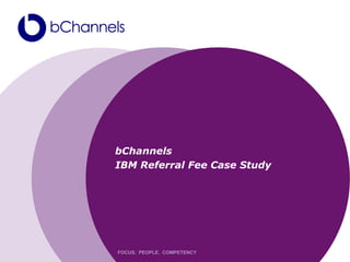 bChannels
IBM Referral Fee Case Study




FOCUS. PEOPLE. COMPETENCY
 
