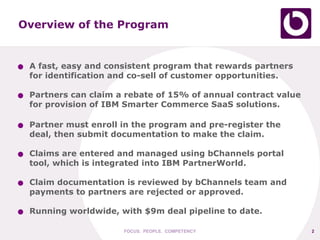 Overview of the Program


●   A fast, easy and consistent program that rewards partners
    for identification and co-sell of customer opportunities.

●   Partners can claim a rebate of 15% of annual contract value
    for provision of IBM Smarter Commerce SaaS solutions.

●   Partner must enroll in the program and pre-register the
    deal, then submit documentation to make the claim.

●   Claims are entered and managed using bChannels portal
    tool, which is integrated into IBM PartnerWorld.

●   Claim documentation is reviewed by bChannels team and
    payments to partners are rejected or approved.

●   Running worldwide, with $9m deal pipeline to date.

                        FOCUS. PEOPLE. COMPETENCY                 2
 