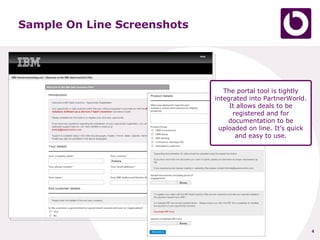 Sample On Line Screenshots




                                The portal tool is tightly
                             integrated into PartnerWorld.
                                  It allows deals to be
                                   registered and for
                                 documentation to be
                              uploaded on line. It’s quick
                                    and easy to use.




                                                             4
 