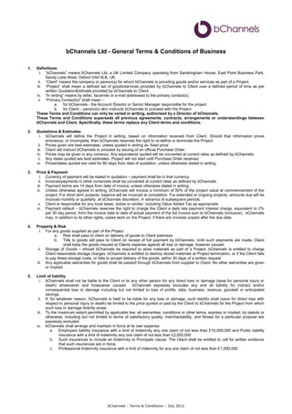 bChannels Ltd - General Terms & Conditions of Business

1.   Definitions
       i. “bChannels” means bChannels Ltd, a UK Limited Company operating from Sandringham House, East Point Business Park,
          Sandy Lane West, Oxford OX4 6LB, UK.
      ii. “Client” means the company or person(s) for whom bChannels is providing goods and/or services as part of a Project.
     iii. “Project” shall mean a defined set of goods/services provided by bChannels to Client over a defined period of time as per
          written Quotation/Estimate provided by bChannels to Client.
     iv. “In writing” means by letter, facsimile or e-mail addressed to the primary contact(s).
      v. “Primary Contact(s)” shall mean –
                a. for bChannels - the Account Director or Senior Manager responsible for the project
                b. for Client – person(s) who instructs bChannels to proceed with the Project
     These Terms and Conditions can only be varied in writing, authorised by a Director of bChannels.
     These Terms and Conditions supersede all previous agreements, contracts, arrangements or understandings between
     bChannels and Client. Specifically, these terms replace any Client terms and conditions.

2.   Quotations & Estimates
       i. bChannels will define the Project in writing, based on information received from Client. Should that information prove
          erroneous, or incomplete, then bChannels reserves the right to re-define or terminate the Project.
      ii. Prices given are best estimates, unless quoted in writing as ‘fixed price’.
     iii. Client will instruct bChannels to proceed by issuing of an official Purchase Order.
     iv. Prices may be given in any currency. Any equivalents quoted will be converted at current rates as defined by bChannels.
      v. Any dates quoted are best estimates. Project will not start until Purchase Order received.
     vi. Prices/dates quoted are valid for 60 days from date of quotation, unless otherwise stated in writing.

3.   Price & Payment
       i. Currency of payment will be stated in quotation – payment shall be in that currency.
      ii. Invoices/payments in other currencies shall be converted at current rates as defined by bChannels.
     iii. Payment terms are 14 days from date of invoice, unless otherwise stated in writing.
     iv. Unless otherwise agreed in writing, bChannels will invoice a minimum of 50% of the project value at commencement of the
          project. For short term projects, balance will be invoiced at completion. For extended or ongoing projects, amounts due will be
          invoiced monthly or quarterly, at bChannels discretion, in advance of subsequent periods.
      v. Client is responsible for any local taxes, duties or similar, including Value Added Tax as appropriate.
     vi. Payment default – bChannels reserves the right to charge the Client a daily late payment interest charge, equivalent to 2%
          per 30 day period, from the invoice date to date of actual payment of the full invoice sum to bChannels (inclusive). bChannels
          may, in addition to its other rights, cease work on the Project, if there are invoices unpaid after the due date.

4.   Property & Risk
       i. For any goods supplied as part of the Project
               a. Risk shall pass to client on delivery of goods to Client premises
               b. Title to goods will pass to Client on receipt of full payment by bChannels. Until such payments are made, Client
                     shall keep the goods insured at Clients expense against all loss or damage, however caused.
      ii. Storage of Goods – should bChannels be required to store materials as part of a Project, bChannels is entitled to charge
          Client reasonable storage charges. bChannels is entitled to destroy stored materials at Project termination, or if the Client fails
          to pay these storage costs, or fails to accept delivery of the goods, within 30 days of a written request.
     iii. Any applicable warranties for goods shall be passed through bChannels from supplier to Client. No other warranties are given
          or implied.

5.   Limit of liability
       i. bChannels shall not be liable to the Client or to any other person for any direct loss or damage (save for personal injury or
          death) whatsoever and howsoever caused. bChannels expressly excludes any and all liability for indirect and/or
          consequential loss or damage including but not limited to loss of profits, data, business, revenue, goodwill or anticipated
          savings.
      ii. If, for whatever reason, bChannels is held to be liable for any loss or damage, such liability shall (save for direct loss with
          respect to personal injury or death) be limited to the price quoted or paid by the Client to bChannels for the Project from which
          such loss or damage directly arose.
     iii. To the maximum extent permitted by applicable law, all warranties, conditions or other terms, express or implied, by statute or
          otherwise, including but not limited to terms of satisfactory quality, merchantability, and fitness for a particular purpose are
          expressly excluded.
     iv. bChannels shall arrange and maintain in force at its own expense:
              a. Employers liability insurance with a limit of indemnity any one claim of not less than £10,000,000 and Public liability
                   insurance with a limit of indemnity any one claim of not less than £2,000,000
              b. Such insurances to include an Indemnity to Principals clause. The Client shall be entitled to call for written evidence
                   that such insurances are in force.
              c. Professional Indemnity insurance with a limit of indemnity for any one claim of not less than £1,000,000




                                               bChannels - Terms & Conditions – July 2012
 
