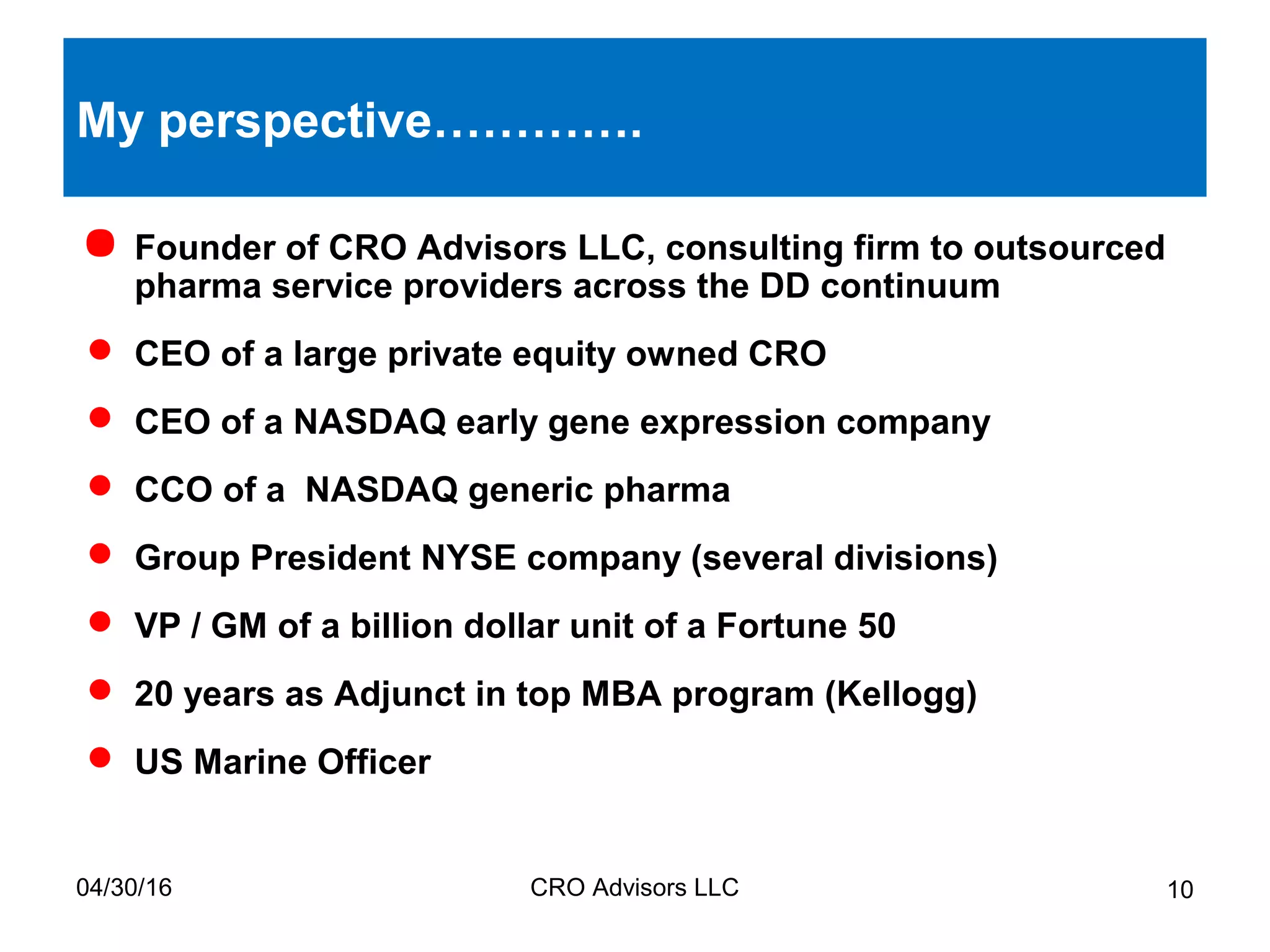 04/30/16 CRO Advisors LLC 10
My perspective………….
 Founder of CRO Advisors LLC, consulting firm to outsourced
pharma service providers across the DD continuum
 CEO of a large private equity owned CRO
 CEO of a NASDAQ early gene expression company
 CCO of a NASDAQ generic pharma
 Group President NYSE company (several divisions)
 VP / GM of a billion dollar unit of a Fortune 50
 20 years as Adjunct in top MBA program (Kellogg)
 US Marine Officer
 