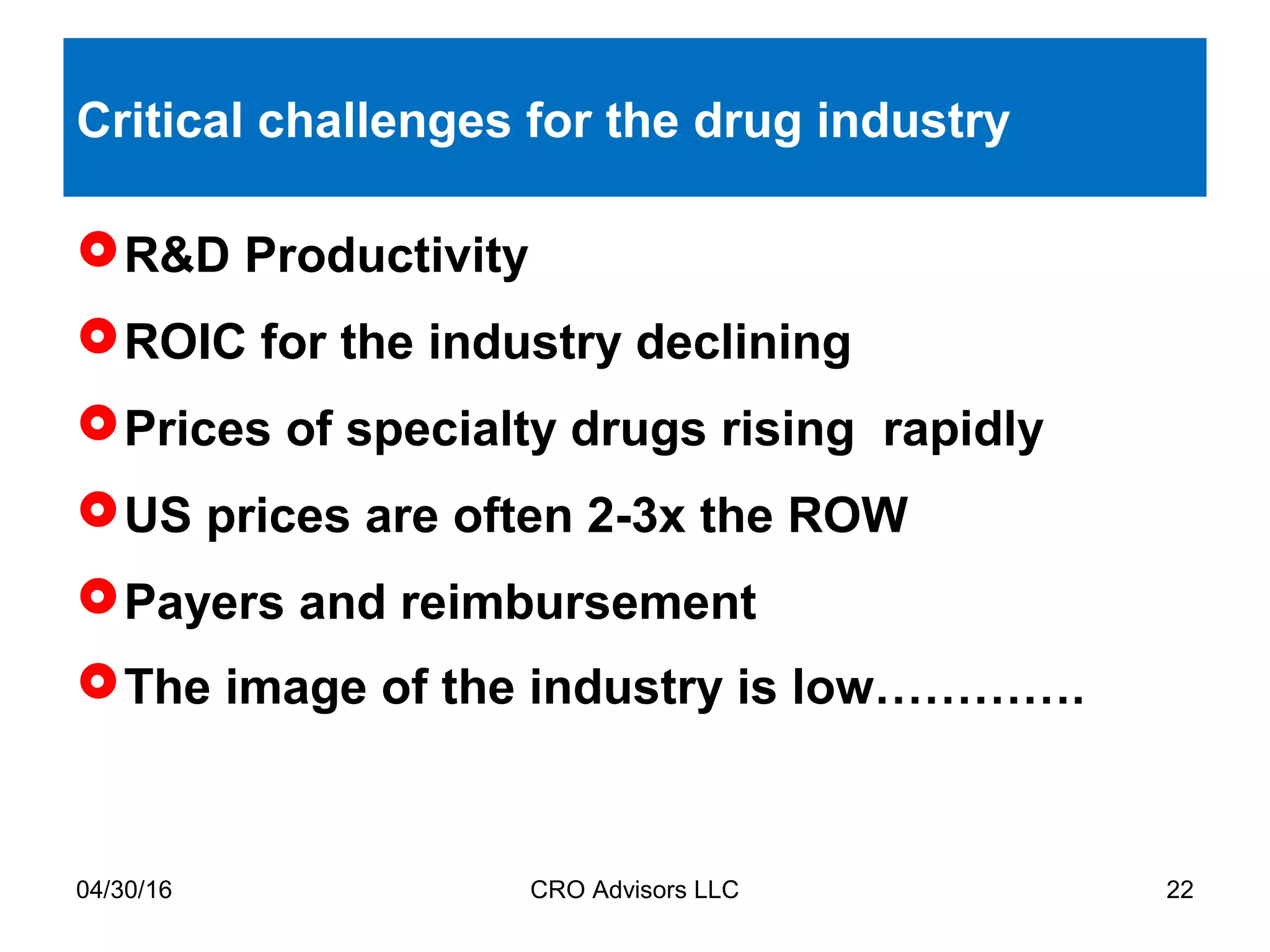 04/30/16 CRO Advisors LLC 22
Critical challenges for the drug industry
R&D Productivity
ROIC for the industry declining
Prices of specialty drugs rising rapidly
US prices are often 2-3x the ROW
Payers and reimbursement
The image of the industry is low………….
 