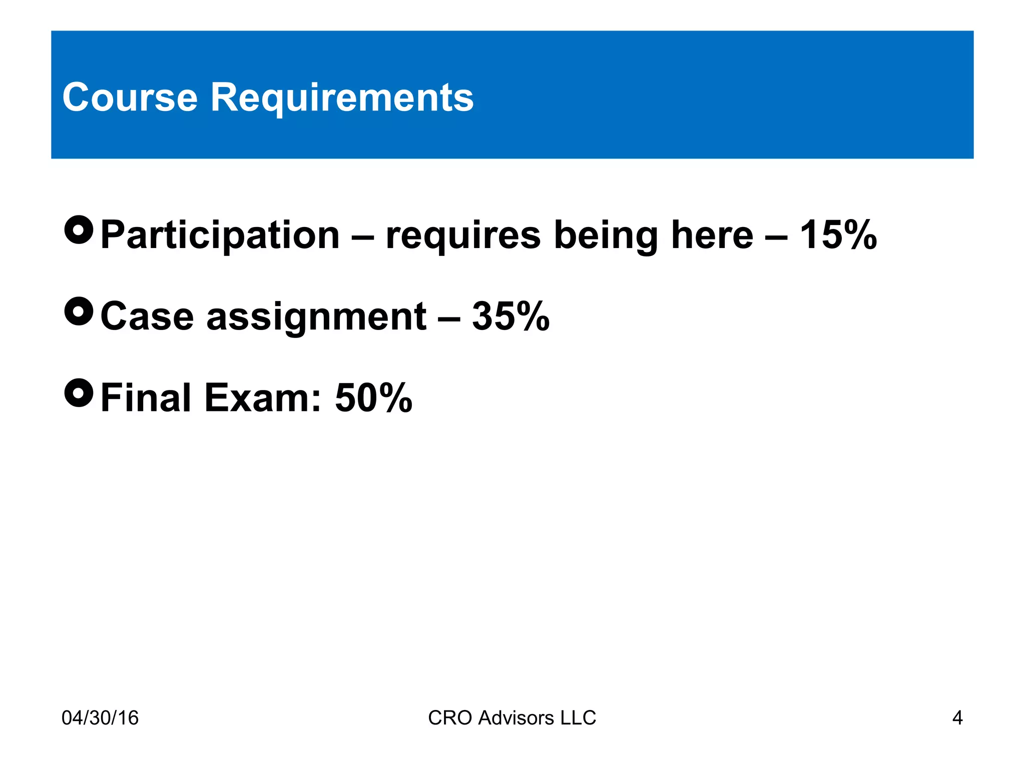 04/30/16 CRO Advisors LLC 4
Course Requirements
Participation – requires being here – 15%
Case assignment – 35%
Final Exam: 50%
 