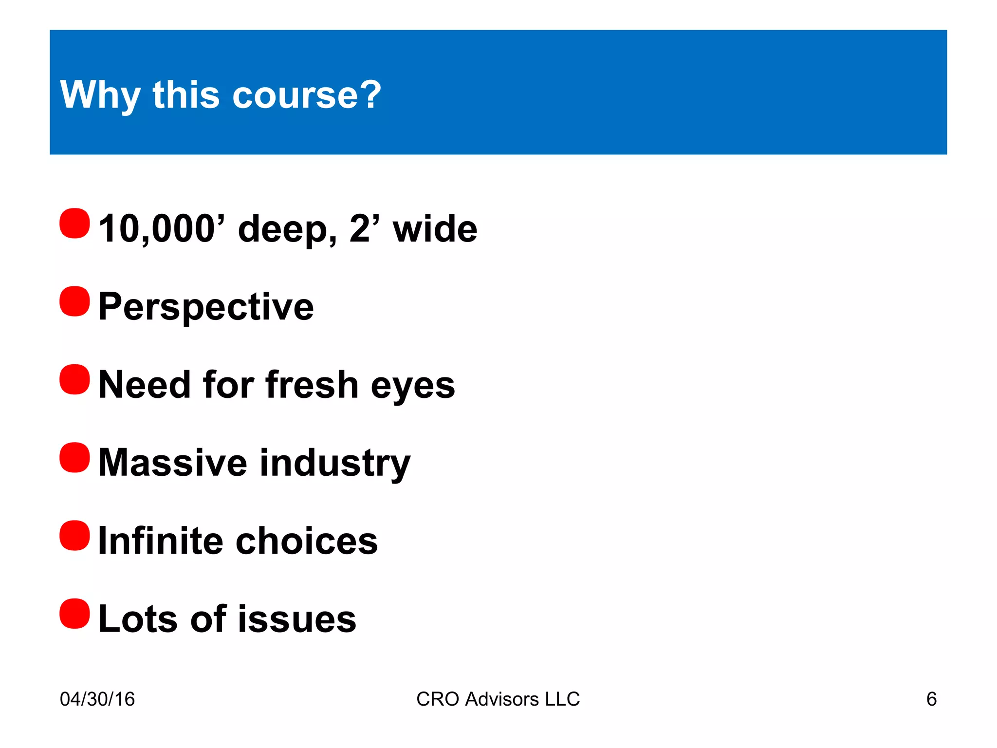 Why this course?
10,000’ deep, 2’ wide
Perspective
Need for fresh eyes
Massive industry
Infinite choices
Lots of issues
04/30/16 CRO Advisors LLC 6
 