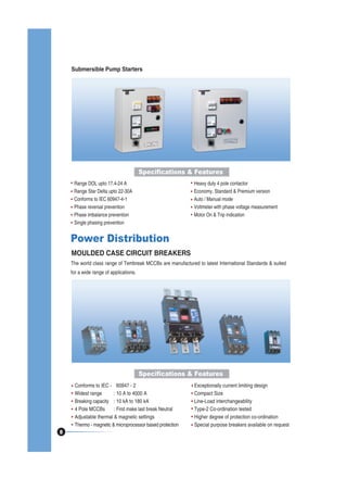 Submersible Pump Starters

Specifications & Features
Range DOL upto 17.4-24 A
Range Star Delta upto 22-30A
Conforms to IEC 60947-4-1
Phase reversal prevention
Phase imbalance prevention
Single phasing prevention

Heavy duty 4 pole contactor
Economy, Standard & Premium version
Auto / Manual mode
Voltmeter with phase voltage measurement
Motor On & Trip indication

Power Distribution
MOULDED CASE CIRCUIT BREAKERS
The world class range of Tembreak MCCBs are manufactured to latest International Standards & suited
for a wide range of applications.

Specifications & Features

8

Conforms to IEC - 60947 - 2
Widest range
: 10 A to 4000 A
Breaking capacity : 10 kA to 180 kA
4 Pole MCCBs
: First make last break Neutral
Adjustable thermal & magnetic settings
Thermo - magnetic & microprocessor based protection

Exceptionally current limiting design
Compact Size
Line-Load interchangeability
Type-2 Co-ordination tested
Higher degree of protection co-ordination
Special purpose breakers available on request

 