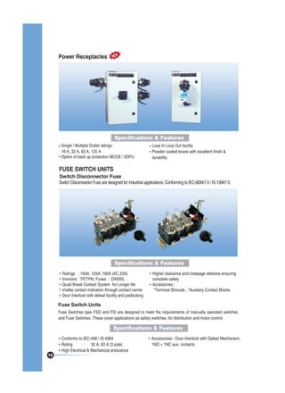Power Receptacles

NEW

Specifications & Features
Single / Multiple Outlet ratings:
16 A, 32 A, 63 A, 125 A
Option of back up protection MCCB / SDFU

Loop In Loop Out facility
Powder coated boxes with excellent finish &
durability

FUSE SWITCH UNITS
Switch Disconnector Fuse
Switch Disconnector Fuse are designed for Industrial applications, Conforming to IEC-60947-3 / IS-13947-3.

Specifications & Features
Ratings : 100A, 125A, 160A (AC 23A)
Versions : TP/TPN, Fuses : DIN/BS,
Quad Break Contact System for Longer life
Visible contact indication through contact carrier
Door Interlock with defeat facility and padlocking

Higher clearance and creepage distance ensuring
complete safety
Accessories :
*Terminal Shrouds , *Auxiliary Contact Blocks

Fuse Switch Units
Fuse Switches type FSO and FSI are designed to meet the requirements of manually operated switches
and Fuse Switches. These cover applications as safety switches, for distribution and motor control.

Specifications & Features

10

Conforms to IEC-408 / IS 4064
Rating
:
32 A, 63 A (3 pole)
High Electrical & Mechanical endurance

Accessories - Door Interlock with Defeat Mechanism,
1NO + 1NC aux. contacts.

 