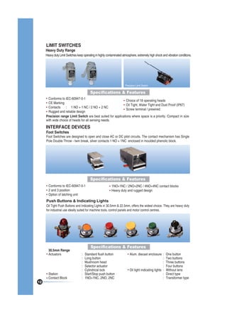 LIMIT SWITCHES

Heavy Duty Range

Heavy duty Limit Switches keep operating in highly contaminated atmosphere, extremely high shock and vibration conditions.

Precision Limit Switch

Specifications & Features
Conforms to IEC-60947-5-1
Choice of 18 operating heads
CE Marking
Oil Tight, Water Tight and Dust Proof (IP67)
Contacts
: 1 NO + 1 NC / 2 NO + 2 NC
Screw terminal / prewired
Rugged and reliable design
Precision range Limit Switch are best suited for applications where space is a priority. Compact in size
with wide choice of heads for all sensing needs.

INTERFACE DEVICES
Foot Switches

Foot Switches are designed to open and close AC or DC pilot circuits. The contact mechanism has Single
Pole Double Throw - twin break, silver contacts 1 NO + 1NC enclosed in moulded phenolic block.

Specifications & Features
Conforms to IEC-60947-5-1
2 and 3 position
Option of latching unit

1NO+1NC / 2NO+2NC / 4NO+4NC contact blocks
Heavy duty and rugged design

Push Buttons & Indicating Lights

Oil Tight Push Buttons and Indicating Lights in 30.5mm & 22.5mm, offers the widest choice. They are heavy duty
for industrial use ideally suited for machine tools, control panels and motor control centres.

30.5mm Range
Actuators

12

Station
Contact Block

Specifications & Features
:
:
:
:
:
:
:

Standard flush button
Long button
Mushroom head
Selector actuator
Cylindrical lock
Start/Stop push button
1NO+1NC, 2NO, 2NC

Alum. diecast enclosure :
:
:
:
Oil tight indicating lights :
:
:

One button
Two buttons
Three buttons
Four buttons
Without lens
Direct type
Transformer type

 