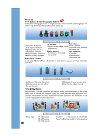 FLEXI 22

EW
Push Buttons & Indicating Lights 22.5 mm N

Push Button & Indicating Lights 22.5mm are oil tight, water tight, corrosion - resistant, space saving designs with
modular / snap fit construction that makes the assembly fast and easy.

Specifications & Features
Conforms to IEC 60947-5-1
IP 65 Degree of Protection.
Operating Temp -20 to 60 C.
Chrome plate metal bezel.
Modular Screwless construction.
Modular Assembly - save time.

Electronic Timers

Push buttons
Led indicators
Flush & extended
Standard with surge & low voltage
Illuminated & non Illuminated
glow protection
Mushroom type
Selector operators
Light source units
Illuminated, non illuminated &
Direct type
key operated
Resistance type
Transformer type

A wide range of Electronic Timers & Devices that are ideally suited for sequence control and various other
applications.

Specifications & Features
Multi function, Multi-range, Multi voltage
Calibrated scale for easy time setting
Compact dimension

LED indication for power and relay status
DIN rail mounting or base mounting

Time Delay Relays
Electropneumatic Time Delay Relays have been designed keeping industrial performance in view and are
ideally suited for machine tools, sequence controls and various other applications, suitable for quick,
adjustable and dependable time delays required between related applications. They reset as fast as 0.02
seconds and are perfect for high speed operations.

Specifications & Features
Timing range

13

: 0.05 to 30 seconds
0.05 to 60 seconds
0.05 to 180 seconds

Reset time
: 0.02 seconds for AC, 0.10 sec for DC
Special Time Delay Relays available for Railway applications

 