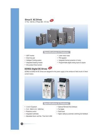Sinus K AC Drives

4.7 Kw - 355 Kw, 3 Phase 380 - 415 Vac

NEW

Specifications & Features
IGBT Inverter
Smart key pad
Intelligent Cooling system
Integrated breaking module
One product three function

Lower motor noise
PID regulator
Integrated thermal protection of motor
Programmable digital analog inputs & outputs

DCREG Digital DC Drives

NEW

DCREG & DCRE G4 DC Drives are designed for the power supply to the armature & field circuits of direct
current motors.

Specifications & Features
2 and 4 Quadrant.
10 A - 3500 A (2.4 - 2205 Kw)
Predictive control.
Integrated multimeter.
Adjustable Accel. and Dec. Time from 0-300

15

Optional Remote Drive Software
Full digital
Field boost
Higher safety by automatic switching b/w feedback

 