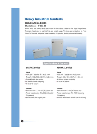 Heavy Industrial Controls
ENCLOSURES & BOXES
Bhartia Boxes - IP 55 & 66
Bhartia Boxes and Terminal Boxes are available in various sizes suitable for wide range of applications.
These are characterised by aesthetic finish and versatile usage. The boxes are manufactured on Turret
Punch CNC machine, are powder coated followed by PU gasketing resulting in unmatched durability.

Specifications & Features
BHARTIA BOXES
Range
From : 200 x 200 x 150 (W x H x D) in mm
Through : 1000 x 1000 x 300 (W x H x D) in mm
Single & Double Door version
51 different variants comprising
IP 55 / IP 66 versions

Range
From : 150 x 150 x 80 (W x H x D) in mm
Through : 800 x 400 x 120 (W x H x D) in mm
43 different variants comprising
IP 55 / IP 66 versions

Features
Fabricated from 1.2 / 1.6 mm CRCA sheet steel
Powder coated surface (RAL 7032) followed by
PU gasketing
With mounting plate & gland plate

17

TERMINAL BOXES

Features
Fabricated from 1.2 mm CRCA sheet steel
Powder coated surface (RAL 7032) followed by
PU gasketing
Provision of brackets to facilitate DIN rail mounting

 