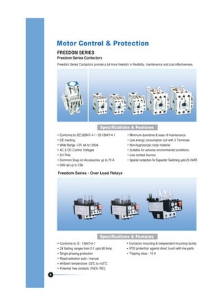 Motor Control & Protection
FREEDOM SERIES

Freedom Series Contactors
Freedom Series Contactors provide a lot more freedom in flexibility, maintenance and cost effectiveness.

Specifications & Features
Conforms to IEC 60947-4-1 / IS-13947-4-1
CE marking
Wide Range - CR, 6A to 1200A
AC & DC Control Voltages
3/4 Pole
Common Snap on Accessories up to 73 A
DIN rail up to 73A

Minimum downtime & ease of maintenance
Low energy consumption coil with 3 Terminals
Non-hygroscopic body material
Suitable for adverse environmental conditions
Low contact bounce
Special contactors for Capacitor Switching upto 25 kVAR

Freedom Series - Over Load Relays

Specifications & Features
Conforms to IS : 13947-4-1
24 Setting ranges from 0.1 upto 80 Amp
Single phasing protection
Reset selection-auto / manual
0
0
Ambient temperature -25 C to +55 C
Potential free contacts (1NO+1NC)
1

Contactor mounting & independent mounting facility
IP20 protection against direct touch with live parts
Tripping class : 10 A

 