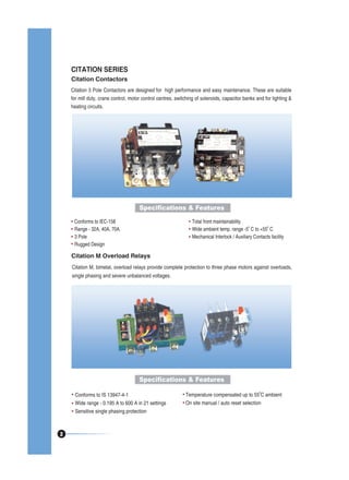 CITATION SERIES
Citation Contactors
Citation 3 Pole Contactors are designed for high performance and easy maintenance. These are suitable
for mill duty, crane control, motor control centres, switching of solenoids, capacitor banks and for lighting &
heating circuits.

Specifications & Features
Conforms to IEC-158
Range - 32A, 40A, 70A.
3 Pole
Rugged Design

Total front maintainability
0
0
Wide ambient temp. range -5 C to +55 C
Mechanical Interlock / Auxiliary Contacts facility

Citation M Overload Relays
Citation M, bimetal, overload relays provide complete protection to three phase motors against overloads,
single phasing and severe unbalanced voltages.

Specifications & Features
Conforms to IS 13947-4-1
Wide range - 0.195 A to 600 A in 21 settings
Sensitive single phasing protection

2

0

Temperature compensated up to 55 C ambient
On site manual / auto reset selection

 