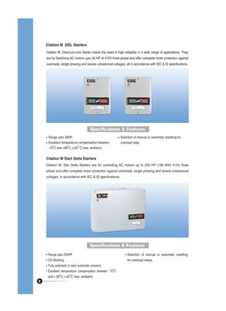 Citation M DOL Starters
Citation M, Direct-on-Line Starter meets the need of high reliability in a wide range of applications. They
are for Switching AC motors upto 30 HP at 415V three phase and offer complete motor protection against
overloads, single phasing and severe unbalanced voltages, all in accordance with IEC & IS specifications.

Specifications & Features
Range upto 30HP
Excellent temperature compensation between
0
0
0
-10 C and +80 C (+55 C max. ambient).

Selection of manual or automatic resetting for
overload relay.

Citation M Start Delta Starters
Citation M, Star Delta Starters are for controlling AC motors up to 250 HP (185 KW) 415V three
phase and offer complete motor protection against overloads, single phasing and severe unbalanced
voltages, in accordance with IEC & IS specifications.

Specifications & Features
Range upto 250HP

Selection of manual or automatic resetting

CE Marking.

for overload relays.

Fully automatic & semi automatic versions
0

Excellent temperature compensation between -10 C
0

6

0

and + 80 C (+55 C max. ambient).

 