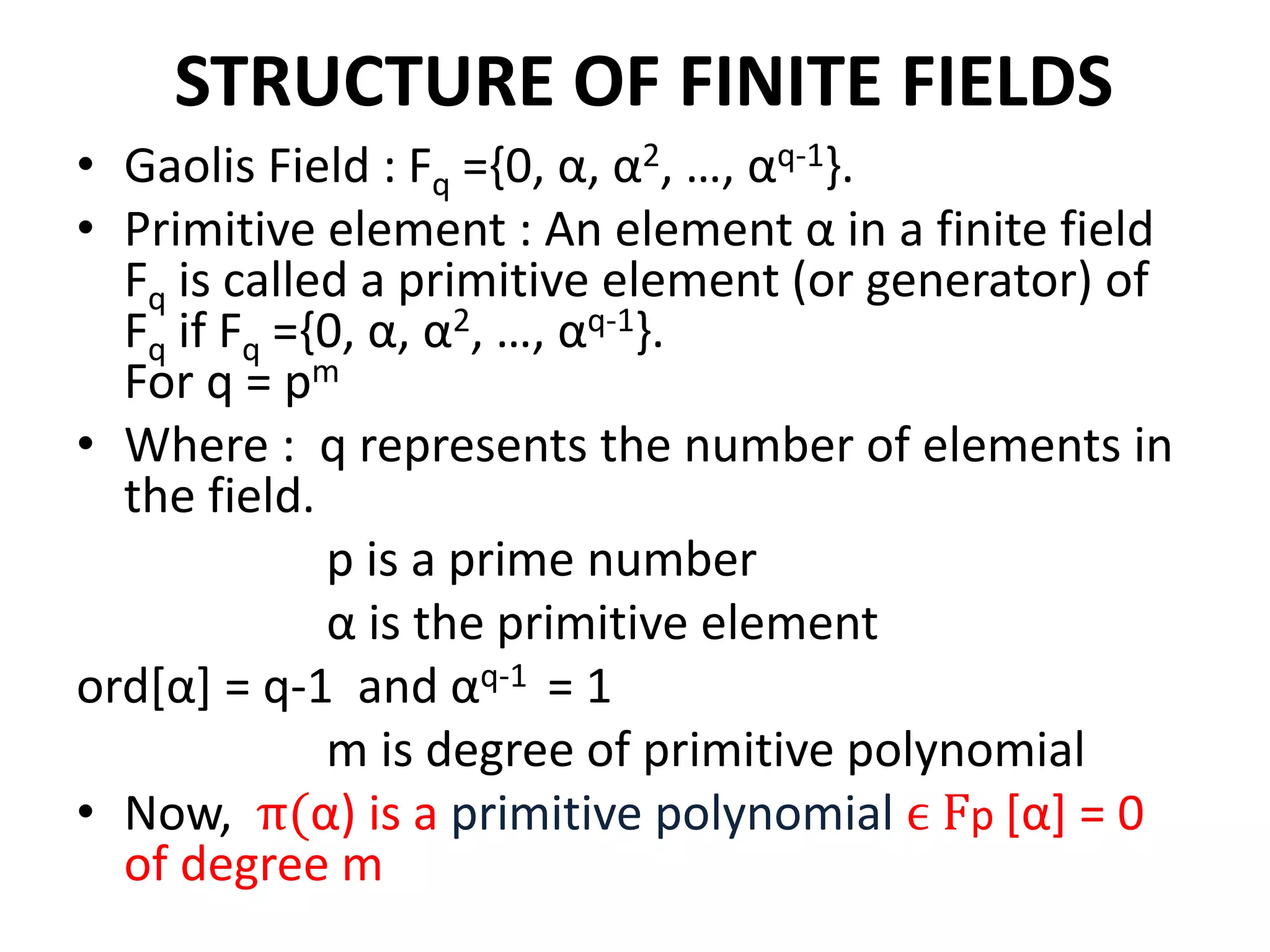 STRUCTURE OF FINITE FIELDS
• Gaolis Field : Fq ={0, α, α2, …, αq-1}.
• Primitive element : An element α in a finite field
Fq is called a primitive element (or generator) of
Fq if Fq ={0, α, α2, …, αq-1}.
For q = pm
• Where : q represents the number of elements in
the field.
p is a prime number
α is the primitive element
ord[α] = q-1 and αq-1 = 1
m is degree of primitive polynomial
• Now, π(α) is a primitive polynomial ϵ Fp [α] = 0
of degree m
 