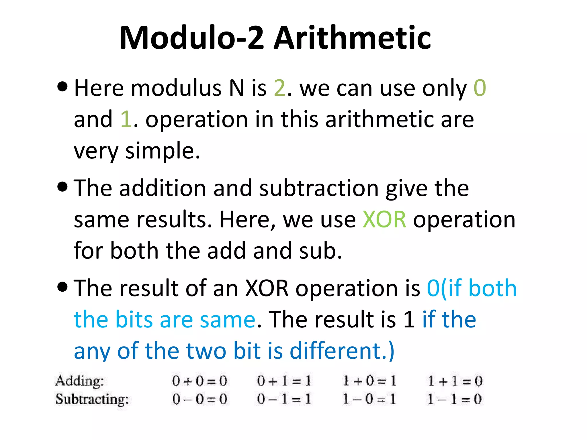 Modulo-2 Arithmetic
Here modulus N is 2. we can use only 0
and 1. operation in this arithmetic are
very simple.
The addition and subtraction give the
same results. Here, we use XOR operation
for both the add and sub.
The result of an XOR operation is 0(if both
the bits are same. The result is 1 if the
any of the two bit is different.)
 