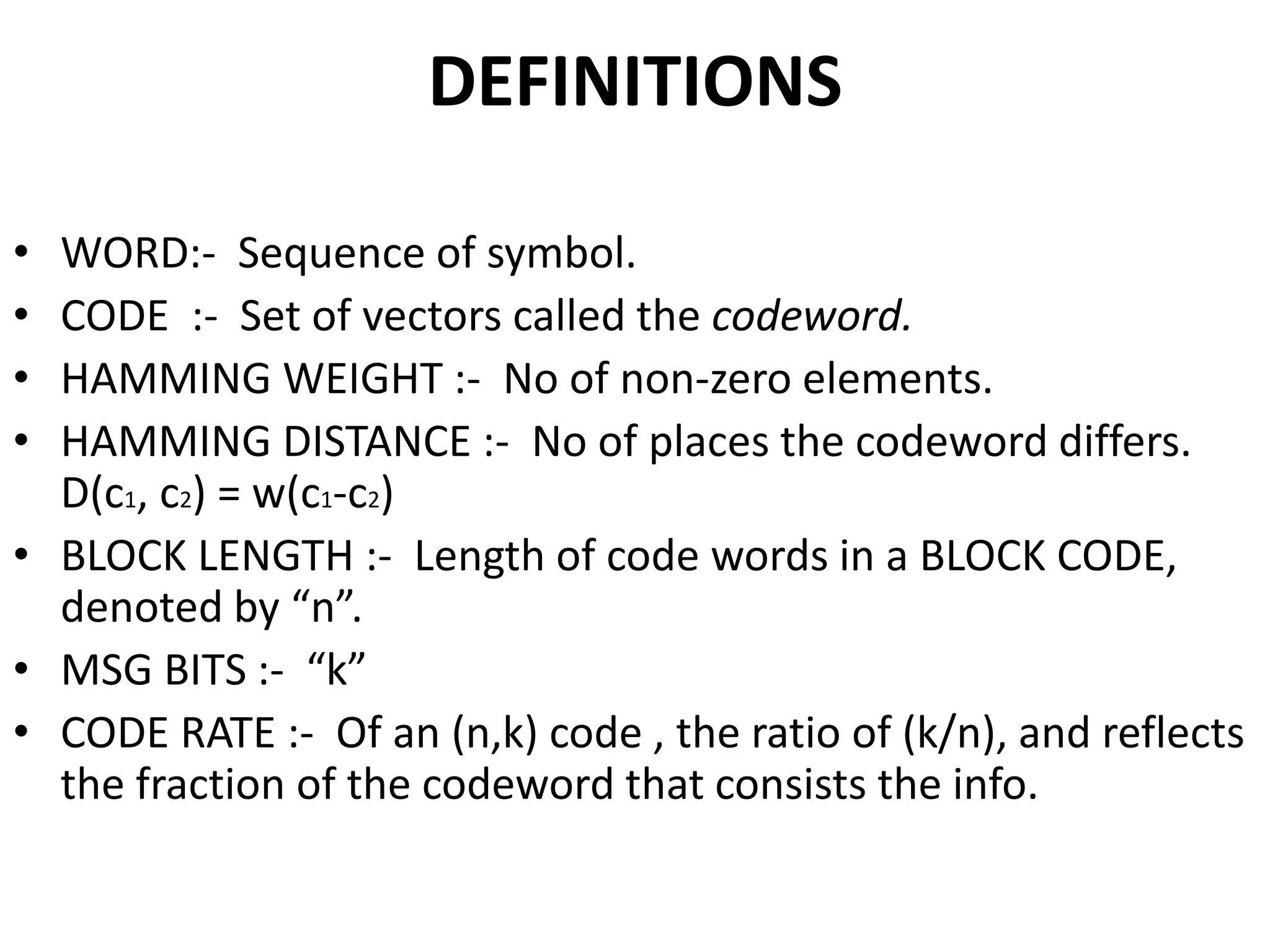 DEFINITIONS
• WORD:- Sequence of symbol.
• CODE :- Set of vectors called the codeword.
• HAMMING WEIGHT :- No of non-zero elements.
• HAMMING DISTANCE :- No of places the codeword differs.
D(c1, c2) = w(c1-c2)
• BLOCK LENGTH :- Length of code words in a BLOCK CODE,
denoted by “n”.
• MSG BITS :- “k”
• CODE RATE :- Of an (n,k) code , the ratio of (k/n), and reflects
the fraction of the codeword that consists the info.
 