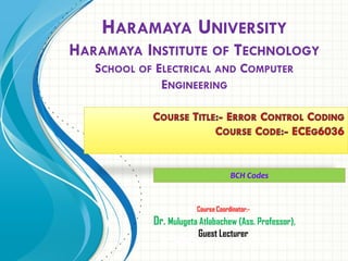 Course Coordinator:-
Dr. Mulugeta Atlabachew (Ass. Professor)
HARAMAYA UNIVERSITY
HARAMAYA INSTITUTE OF TECHNOLOGY
SCHOOL OF ELECTRICAL AND COMPUTER
ENGINEERING
Course Coordinator:-
Dr. Mulugeta Atlabachew (Ass. Professor),
Guest Lecturer
BCH Codes
 