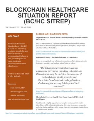 BLOCKCHAIN HEALTHCARE
SITUATION REPORT
(BC/HC SITREP)
Vol 2/Issue 3: 15 - 21 Jan 2018
BLOCKCHAIN HEALTHCARE NEWS
Dept of Veterans Affairs Wants Industry to Propose Use Cases for
Blockchain
The U.S. Department of Veterans Affairs (VA) is still interested in using
blockchain in the search for greater efficiencies, though it's not yet sure
what it would use the tech for.
https://www.coindesk.com/dept-of-veterans-affairs-wants-industry-to-
present-roles-for-blockchain/
Tokens Will Bring Conflicts of Interest to Healthcare
A look at some pitfalls and solutions to potential conflicts of interests with
healthcare providers and medical related coins or tokens.
“Digital cryptocurrencies have seen an
astronomic increase in monetary valuation. As
this valuation may be rooted in the successes of
the blockchain, should presenters of
blockchain-based research and applications
disclose cryptocurrency holdings and their
amounts?”
https://www.coindesk.com/tokens-will-bring-conflicts-of-interest-to-
healthcare/
Blockchain-Powered Health Coin Could Mean Self-Directed
Healthcare
Healthcare is a highly regulated and complex business, which makes
identifying viable solutions challenging. Moreover, insurance companies
and other industry players often pursue their own interests to the detriment
of the individual patient.
http://www.nasdaq.com/article/blockchain-powered-health-coin-could-mean-self-directed-healthcare-cm905882
WELCOME
Blockchain Healthcare
Situation Report (BC/HC
SITREP) is a free weekly
newsletter intended to give
decision-makers in
government and industry a
brief, curated update on
recent blockchain
healthcare/research and
related news.
Feel free to share with others
or offer feedback.
Thank you.
- Sean Manion, PhD
stmanion@gmail.com
Science Distributed
www.sciencedistributed.com
 