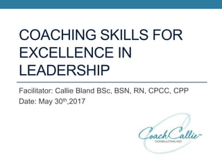 COACHING SKILLS FOR
EXCELLENCE IN
LEADERSHIP
Facilitator: Callie Bland BSc, BSN, RN, CPCC, CPP
Date: May 30th,2017
 