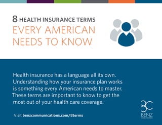 8 HEALTH INSURANCE TERMS 
EVERY AMERICAN 
NEEDS TO KNOW 
Health insurance has a language all its own. 
Understanding how your insurance plan works 
is something every American needs to master. 
These terms are important to know to get the 
most out of your health care coverage. 
Visit benzcommunications.com/8terms 
 