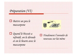 Préparation (VI)

  Battre un peu le
   mascarpone

  Quand le biscuit a
                               Finalement l’enrouler de
   refroidi, on le déroule      nouveau sur lui-même
   et on le beurre avec le
   mascarpone
 