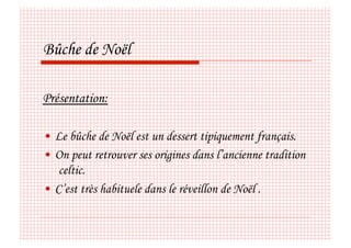 Bûche de Noël

Présentation:

•  Le bûche de Noël est un dessert tipiquement français.
•  On peut retrouver ses origines dans l’ancienne tradition
    celtic.
•  C’est très habituele dans le réveillon de Noël .
 
