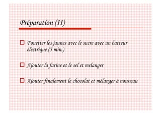 Préparation (II)

  Fouetter les jaunes avec le sucre avec un batteur
   électrique (5 min.)

  Ajouter la farine et le sel et melanger

  Ajouter finalement le chocolat et mélanger à nouveau
 