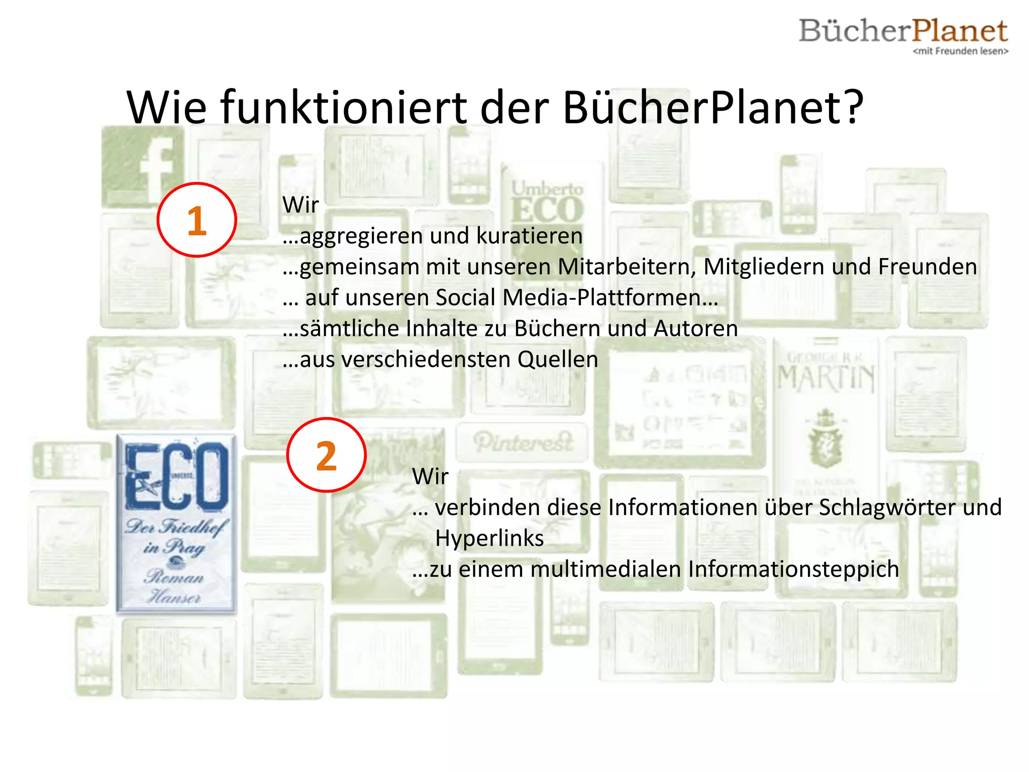 Wie funktioniert der BücherPlanet?
       Wir
  1    …aggregieren und kuratieren
       …gemeinsam mit unseren Mitarbeitern, Mitgliedern und Freunden
       … auf unseren Social Media-Plattformen…
       …sämtliche Inhalte zu Büchern und Autoren
       …aus verschiedensten Quellen



         2        Wir
                  … verbinden diese Informationen über Schlagwörter und
                    Hyperlinks
                  …zu einem multimedialen Informationsteppich
 