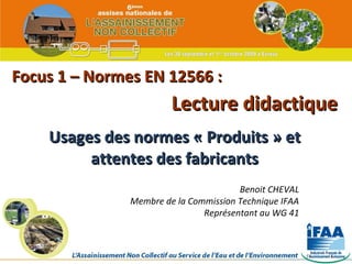 Focus 1 – Normes EN 12566 : Usages des normes « Produits » et attentes des fabricants Lecture didactique Benoit CHEVAL Membre de la Commission Technique IFAA Représentant au WG 41 