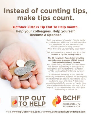 Instead of counting tips,
    make tips count.
     October 2012 is Tip Out To Help month.
      Help your colleagues. Help yourself.
              Become a Sponsor.
                                Each year, dozens of people – friends, family,
                               and colleagues – within the hospitality industry
                                  find themselves hit with a financial crisis
                                     because of critical injury or illness.
                                 What if you and your company could help?
                               Well, we’re giving you an easy way to do that.
                                     October is Tip Out To Help month.
                                The BC Hospitality Foundation is inviting
                                you to become a sponsor of their largest
                                      fundraising initiative of the year.
                               And by becoming a sponsor, your employees
                                will have an opportunity to participate by
                               raising their own funds for the Foundation –
                                we’ll be working together to help our own!
                                  Sponsors will have easy access to all the
                              necessary promotional materials for an ongoing
                               internal campaign: posters, newsletters, logos,
                                  fundraising ideas and more. A dedicated
                               website is available for groups to register their
                                teams and contributions can be made online.
                                And, of course, anyone in BC can participate
                                         by donating to the Tip Jar!




Visit www.TipOutToHelp.com and www.bchospitalityfoundation.com
 