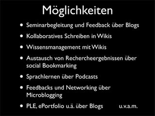 Möglichkeiten
• Seminarbegleitung und Feedback über Blogs
• Kollaboratives Schreiben in Wikis
• Wissensmanagement mit Wikis
• Austausch von Rechercheergebnissen über
social Bookmarking
• Sprachlernen über Podcasts
• Feedbacks und Networking über
Microblogging
• PLE, ePortfolio u.ä. über Blogs u.v.a.m.
 