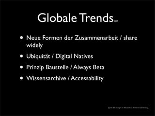 Globale Trends2007
• Neue Formen der Zusammenarbeit / share
widely
• Ubiquität / Digital Natives
• Prinzip Baustelle / Always Beta
• Wissensarchive / Accessability
Quelle: ICT Strategie der Fakultät IV. an der Universitäz Hamburg
 