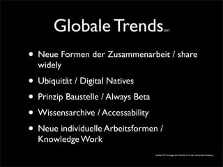 Globale Trends2007
• Neue Formen der Zusammenarbeit / share
widely
• Ubiquität / Digital Natives
• Prinzip Baustelle / Always Beta
• Wissensarchive / Accessability
• Neue individuelle Arbeitsformen /
Knowledge Work
Quelle: ICT Strategie der Fakultät IV. an der Universitäz Hamburg
 