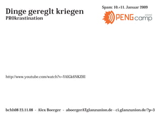 Spam: 10.+11. Januar 2009
Dinge gereglt kriegen                                                     MAINZ
PROkrastination                                                      camp




http://www.youtube.com/watch?v=YAlGk6NKZHI




bchh08 23.11.08 - Alex Boerger - aboergerATglanzunion.de - ci.glanzunion.de/?p=3
 