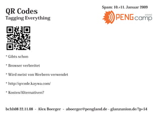 Spam: 10.+11. Januar 2009
QR Codes                                                                  MAINZ
Tagging Everything                                                  camp




* Gibts schon

* Browser verbreitet

* Wird meist von Werbern verwendet

* http://qrcode.kaywa.com/

* Kosten/Alternativen?



bchh08 22.11.08 - Alex Boerger - aboerger@pengland.de - glanzunion.de/?p=54
 