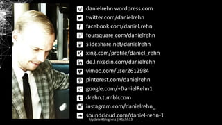 danielrehn.wordpress.com
twitter.com/danielrehn
facebook.com/daniel.rehn
foursquare.com/danielrehn
slideshare.net/danielrehn
xing.com/profile/daniel_rehn
de.linkedin.com/danielrehn
vimeo.com/user2612984
pinterest.com/danielrehn
google.com/+DanielRehn1
drehn.tumblr.com
instagram.com/danielrehn_
soundcloud.com/daniel-rehn-1
Update #blognetz | #bchh13

 