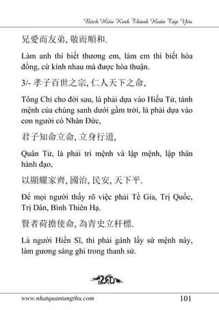www.nhatquantungthu.com 101
Bách Hi u Kinh Thánh Hu n T p Y u
兄愛而友弟, 敬而順和.
Làm anh thì biết thương em, làm em thì biết hòa
đồng, cứ kính nhau mà được hòa thuận.
3/- 孝子百世之宗, 仁人天下之命,
Tông Chỉ cho đời sau, là phải dựa vào Hiếu Tử, tánh
mệnh của chúng sanh dưới gầm trời, là phải dựa vào
con người có Nhân Đức,
君子知命立命, 立身行道,
Quân Tử, là phải tri mệnh và lập mệnh, lập thân
hành đạo,
以顯耀家齊, 國治, 民安, 天下平.
Để mọi người thấy rõ việc phải Tề Gia, Trị Quốc,
Trị Dân, Bình Thiên Hạ.
賢者荷擔使命, 為青史立杆標.
Là người Hiền Sĩ, thì phải gánh lấy sứ mệnh này,
làm gương sáng ghi trong thanh sử.
 