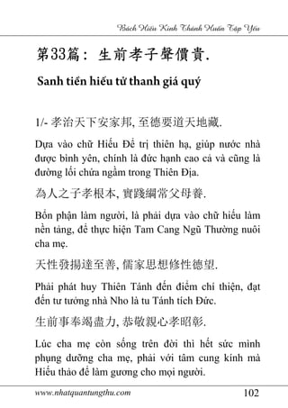 www.nhatquantungthu.com 102
Bách Hi u Kinh Thánh Hu n T p Y u
第第第第33333333篇篇篇篇:::: 生前孝子聲價貴生前孝子聲價貴生前孝子聲價貴生前孝子聲價貴....
Sanh tiền hiếu tử thanh giá quý
1/- 孝治天下安家邦, 至德要道天地藏.
Dựa vào chữ Hiếu Để trị thiên hạ, giúp nước nhà
được bình yên, chính là đức hạnh cao cả và cũng là
đường lối chứa ngầm trong Thiên Địa.
為人之子孝根本, 實踐綱常父母養.
Bổn phận làm người, là phải dựa vào chữ hiếu làm
nền tảng, để thực hiện Tam Cang Ngũ Thường nuôi
cha mẹ.
天性發揚達至善, 儒家思想修性德望.
Phải phát huy Thiên Tánh đến điểm chí thiện, đạt
đến tư tưởng nhà Nho là tu Tánh tích Đức.
生前事奉竭盡力, 恭敬親心孝昭彰.
Lúc cha mẹ còn sống trên đời thì hết sức mình
phụng dưỡng cha mẹ, phải với tâm cung kính mà
Hiếu thảo để làm gương cho mọi người.
 