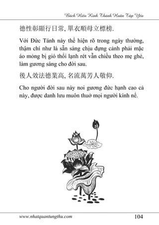 www.nhatquantungthu.com 104
Bách Hi u Kinh Thánh Hu n T p Y u
德性彰顯行日常, 單衣順母立標榜.
Với Đức Tánh này thể hiện rõ trong ngày thường,
thậm chí như là sẵn sàng chịu đựng cảnh phải mặc
áo mỏng bị gió thổi lạnh rét vẫn chiều theo mẹ ghẻ,
làm gương sáng cho đời sau.
後人效法德業高, 名流萬芳人敬仰.
Cho người đời sau này noi gương đức hạnh cao cả
này, được danh lưu muôn thuở mọi người kính nể.
 