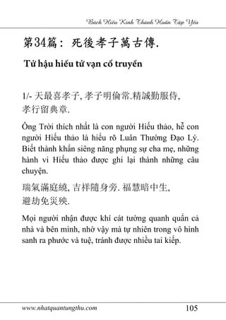 www.nhatquantungthu.com 105
Bách Hi u Kinh Thánh Hu n T p Y u
第第第第34343434篇篇篇篇:::: 死後孝子萬古傳死後孝子萬古傳死後孝子萬古傳死後孝子萬古傳....
Tử hậu hiếu tử vạn cổ truyền
1/- 天最喜孝子, 孝子明倫常.精誠勤服侍,
孝行留典章.
Ông Trời thích nhất là con người Hiếu thảo, hễ con
người Hiếu thảo là hiểu rõ Luân Thường Đạo Lý.
Biết thành khẩn siêng năng phụng sự cha mẹ, những
hành vi Hiếu thảo được ghi lại thành những câu
chuyện.
瑞氣滿庭繞, 吉祥隨身旁. 福慧暗中生,
避劫免災殃.
Mọi người nhận được khí cát tường quanh quẩn cả
nhà và bên mình, nhờ vậy mà tự nhiên trong vô hình
sanh ra phước và tuệ, tránh được nhiều tai kiếp.
 