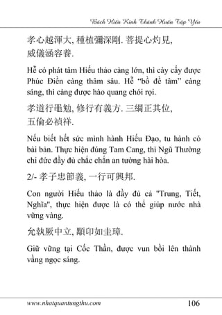 www.nhatquantungthu.com 106
Bách Hi u Kinh Thánh Hu n T p Y u
孝心越渾大, 種植彌深剛. 菩提心灼見,
威儀涵容養.
Hễ có phát tâm Hiếu thảo càng lớn, thì cày cấy được
Phúc Điền càng thâm sâu. Hễ “bồ đề tâm” càng
sáng, thì càng được hào quang chói rọi.
孝道行黽勉, 修行有義方. 三綱正其位,
五倫必禎祥.
Nếu biết hết sức mình hành Hiếu Đạo, tu hành có
bài bản. Thực hiện đúng Tam Cang, thì Ngũ Thường
chi đức đầy đủ chắc chắn an tường hài hòa.
2/- 孝子忠節義, 一行可興邦.
Con người Hiếu thảo là đầy đủ cả ''Trung, Tiết,
Nghĩa'', thực hiện được là có thể giúp nước nhà
vững vàng.
允執厥中立, 顒卬如圭璋.
Giữ vững tại Cốc Thần, được vun bồi lên thành
vầng ngọc sáng.
 