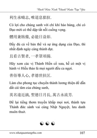 www.nhatquantungthu.com 107
Bách Hi u Kinh Thánh Hu n T p Y u
利生承疇志, 唯道息猖狂.
Có lợi cho chúng sanh với chí khí hào hùng, chỉ có
Đạo mới có thể dập tắt nỗi cuồng vọng.
體用兼賅備, 必能日益彰.
Đầy đủ cả về bản thể và sự ứng dụng của Đạo, thì
nhất định ngày càng thành đạt.
且看古賢者, 一孝眾頌揚.
Hãy xem các vị Thánh Hiền cổ xưa, hễ có một vị
hành vi Hiếu thảo là mọi người đều ca ngợi.
善俗導人心, 孝德世扶匡.
Làm cho phong tục chuyển thành lương thiện để dẫn
dắt cái tâm của chúng sanh,
英名遠近摛, 聖德日月長, 萬古永流芳.
Để lại tiếng thơm truyền khắp mọi nơi, thành tựu
Thánh đức sánh vai cùng Nhật Nguyệt, lưu danh
muôn thuở.
☯ ☯ ☯
 