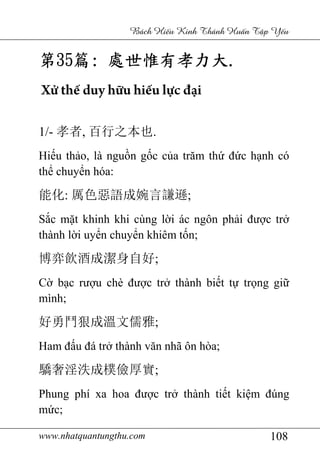 www.nhatquantungthu.com 108
Bách Hi u Kinh Thánh Hu n T p Y u
第第第第35353535篇篇篇篇:::: 處世惟有孝力大處世惟有孝力大處世惟有孝力大處世惟有孝力大....
Xử thế duy hữu hiếu lực đại
1/- 孝者, 百行之本也.
Hiếu thảo, là nguồn gốc của trăm thứ đức hạnh có
thể chuyển hóa:
能化: 厲色惡語成婉言謙遜;
Sắc mặt khinh khi cùng lời ác ngôn phải được trở
thành lời uyển chuyển khiêm tốn;
博弈飲酒成潔身自好;
Cờ bạc rượu chè được trở thành biết tự trọng giữ
mình;
好勇鬥狠成溫文儒雅;
Ham đấu đá trở thành văn nhã ôn hòa;
驕奢淫泆成樸儉厚實;
Phung phí xa hoa được trở thành tiết kiệm đúng
mức;
 