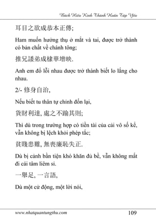 www.nhatquantungthu.com 109
Bách Hi u Kinh Thánh Hu n T p Y u
耳目之欲成恭本正傳;
Ham muốn hưởng thụ ở mắt và tai, được trở thành
có bản chất về chánh tông;
推兄諉弟成棣華增映.
Anh em đổ lỗi nhau được trở thành biết lo lắng cho
nhau.
2/- 修身自治,
Nếu biết tu thân tự chỉnh đốn lại,
貨財利達, 處之不踰其則;
Thì dù trong trường hợp có tiền tài của cải vô số kể,
vẫn không bị lệch khỏi phép tắc;
貧賤患難, 無喪廉恥失正.
Dù bị cảnh bần tiện khó khăn đủ bề, vẫn không mất
đi cái tâm liêm sỉ.
一舉足, 一言語,
Dù một cử động, một lời nói,
 