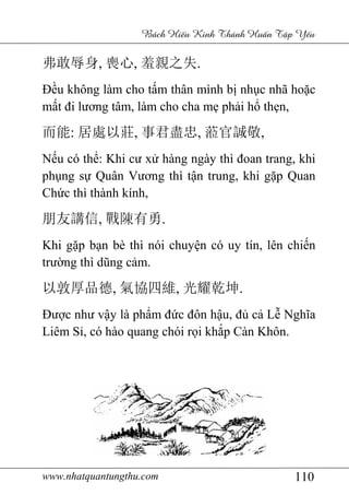 www.nhatquantungthu.com 110
Bách Hi u Kinh Thánh Hu n T p Y u
弗敢辱身, 喪心, 羞親之失.
Đều không làm cho tấm thân mình bị nhục nhã hoặc
mất đi lương tâm, làm cho cha mẹ phải hổ thẹn,
而能: 居處以莊, 事君盡忠, 蒞官誠敬,
Nếu có thể: Khi cư xử hàng ngày thì đoan trang, khi
phụng sự Quân Vương thì tận trung, khi gặp Quan
Chức thì thành kính,
朋友講信, 戰陳有勇.
Khi gặp bạn bè thì nói chuyện có uy tín, lên chiến
trường thì dũng cảm.
以敦厚品德, 氣協四維, 光耀乾坤.
Được như vậy là phẩm đức đôn hậu, đủ cả Lễ Nghĩa
Liêm Sỉ, có hào quang chói rọi khắp Càn Khôn.
 