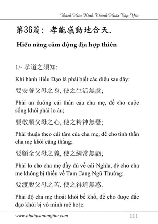 www.nhatquantungthu.com 111
Bách Hi u Kinh Thánh Hu n T p Y u
第第第第36363636篇篇篇篇:::: 孝能感動地合天孝能感動地合天孝能感動地合天孝能感動地合天....
Hiếu năng cảm động địa hợp thiên
1/- 孝道之須知:
Khi hành Hiếu Đạo là phải biết các điều sau đây:
要安養父母之身, 使之生活無虞;
Phải an dưỡng cái thân của cha mẹ, để cho cuộc
sống khỏi phải lo âu;
要敬順父母之心, 使之精神無憂;
Phải thuận theo cái tâm của cha mẹ, để cho tinh thần
cha mẹ khỏi căng thẳng;
要顧全父母之義, 使之綱常無虧;
Phải lo cho cha mẹ đầy đủ về cái Nghĩa, để cho cha
mẹ không bị thiếu về Tam Cang Ngũ Thường;
要渡脫父母之苦, 使之得道無惑.
Phải độ cha mẹ thoát khỏi bể khổ, để cho được đắc
đạo khỏi bị vô minh mê hoặc.
 
