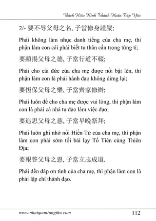 www.nhatquantungthu.com 112
Bách Hi u Kinh Thánh Hu n T p Y u
2/- 要不辱父母之名, 子當修身謹嚴;
Phải không làm nhục danh tiếng của cha mẹ, thì
phận làm con cái phải biết tu thân cẩn trọng từng tí;
要顯揚父母之德, 子當行道不輟;
Phải cho cái đức của cha mẹ được nổi bật lên, thì
phận làm con là phải hành đạo không dừng lại;
要恆保父母之樂, 子當齊家修辦;
Phải luôn để cho cha mẹ được vui lòng, thì phận làm
con là phải cả nhà tu đạo làm việc đạo;
要追思父母之慈, 子當早晩祭拜;
Phải luôn ghi nhớ nỗi Hiền Từ của cha mẹ, thì phận
làm con phải sớm tối bái lạy Tổ Tiên cùng Thiên
Địa;
要報答父母之恩, 子當立志成道.
Phải đền đáp ơn tình của cha mẹ, thì phận làm con là
phải lập chí thành đạo.
 